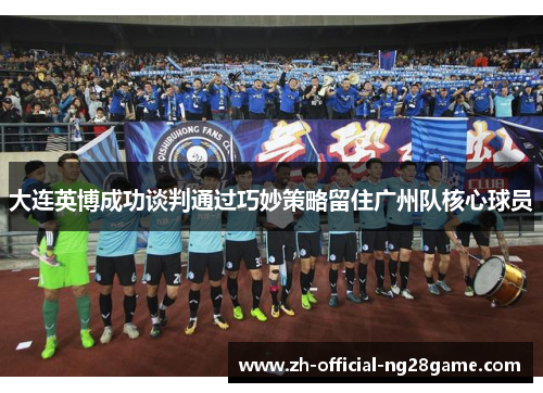 大连英博成功谈判通过巧妙策略留住广州队核心球员