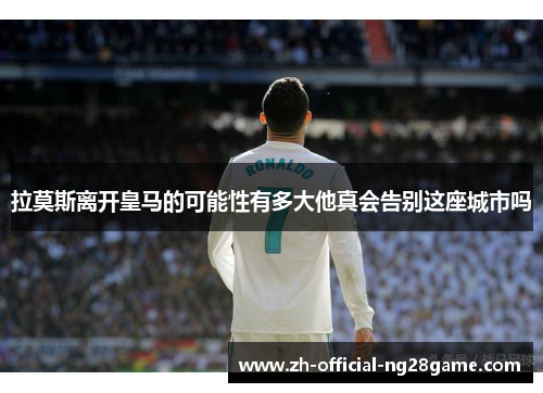 拉莫斯离开皇马的可能性有多大他真会告别这座城市吗