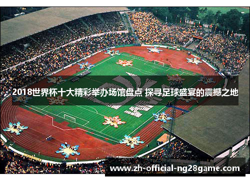 2018世界杯十大精彩举办场馆盘点 探寻足球盛宴的震撼之地