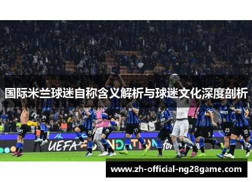 国际米兰球迷自称含义解析与球迷文化深度剖析