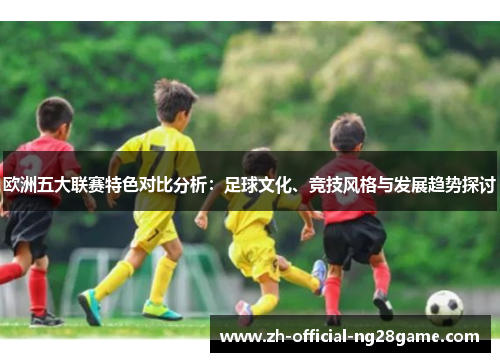 欧洲五大联赛特色对比分析：足球文化、竞技风格与发展趋势探讨