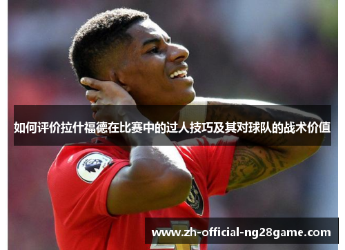 如何评价拉什福德在比赛中的过人技巧及其对球队的战术价值