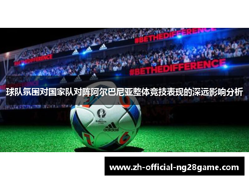 球队氛围对国家队对阵阿尔巴尼亚整体竞技表现的深远影响分析