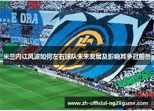 米兰内讧风波如何左右球队未来发展及影响其争冠前景