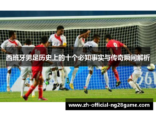 西班牙男足历史上的十个必知事实与传奇瞬间解析