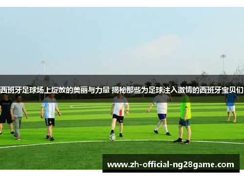 西班牙足球场上绽放的美丽与力量 揭秘那些为足球注入激情的西班牙宝贝们