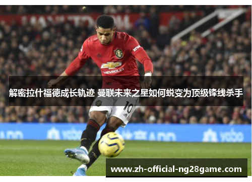 解密拉什福德成长轨迹 曼联未来之星如何蜕变为顶级锋线杀手