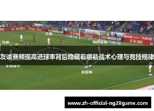 友谊赛频现高进球率背后隐藏着哪些战术心理与竞技规律