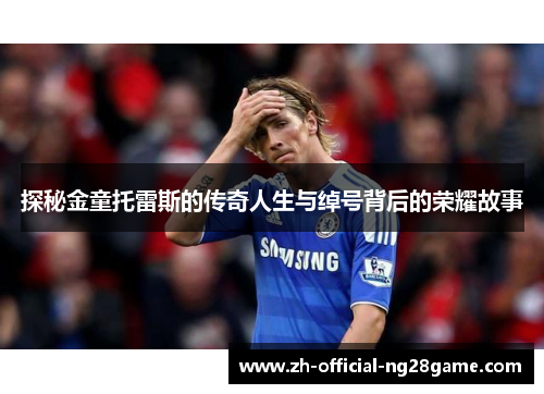 探秘金童托雷斯的传奇人生与绰号背后的荣耀故事