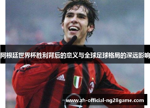 阿根廷世界杯胜利背后的意义与全球足球格局的深远影响