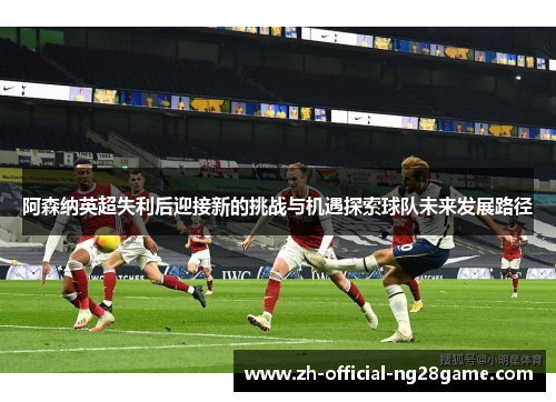 阿森纳英超失利后迎接新的挑战与机遇探索球队未来发展路径