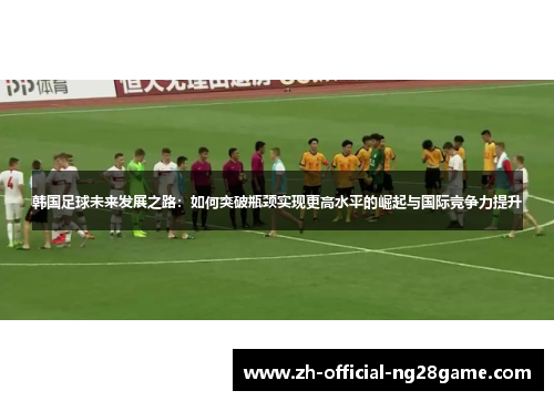 韩国足球未来发展之路：如何突破瓶颈实现更高水平的崛起与国际竞争力提升