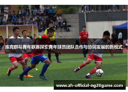 库克群岛青年联赛探索青年球员团队合作与协同发展的新模式 库克群岛青年联赛探索青年球员团队合作与协同发展的新模式