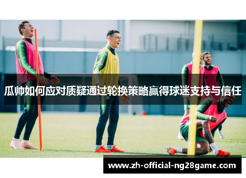 瓜帅如何应对质疑通过轮换策略赢得球迷支持与信任