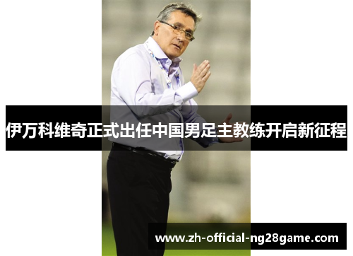 伊万科维奇正式出任中国男足主教练开启新征程