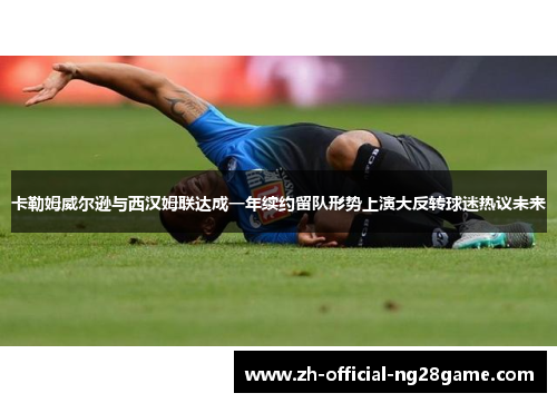 卡勒姆威尔逊与西汉姆联达成一年续约留队形势上演大反转球迷热议未来