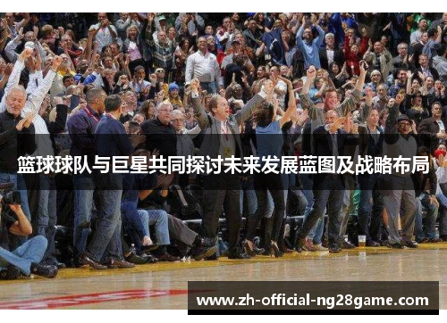 篮球球队与巨星共同探讨未来发展蓝图及战略布局