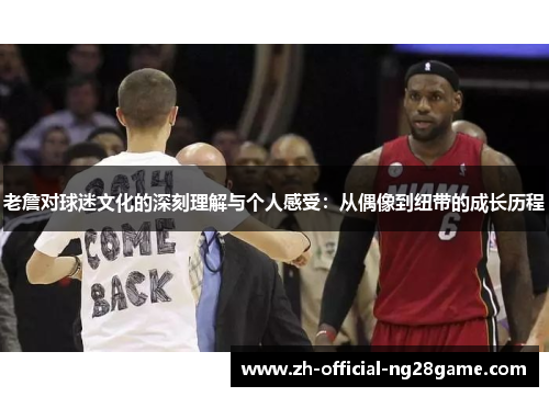 老詹对球迷文化的深刻理解与个人感受：从偶像到纽带的成长历程