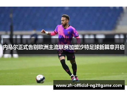 内马尔正式告别欧洲主流联赛加盟沙特足球新篇章开启