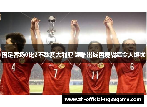 国足客场0比2不敌澳大利亚 濒临出线困境战绩令人堪忧 国足客场0比2不敌澳大利亚 濒临出线困境战绩令人堪忧